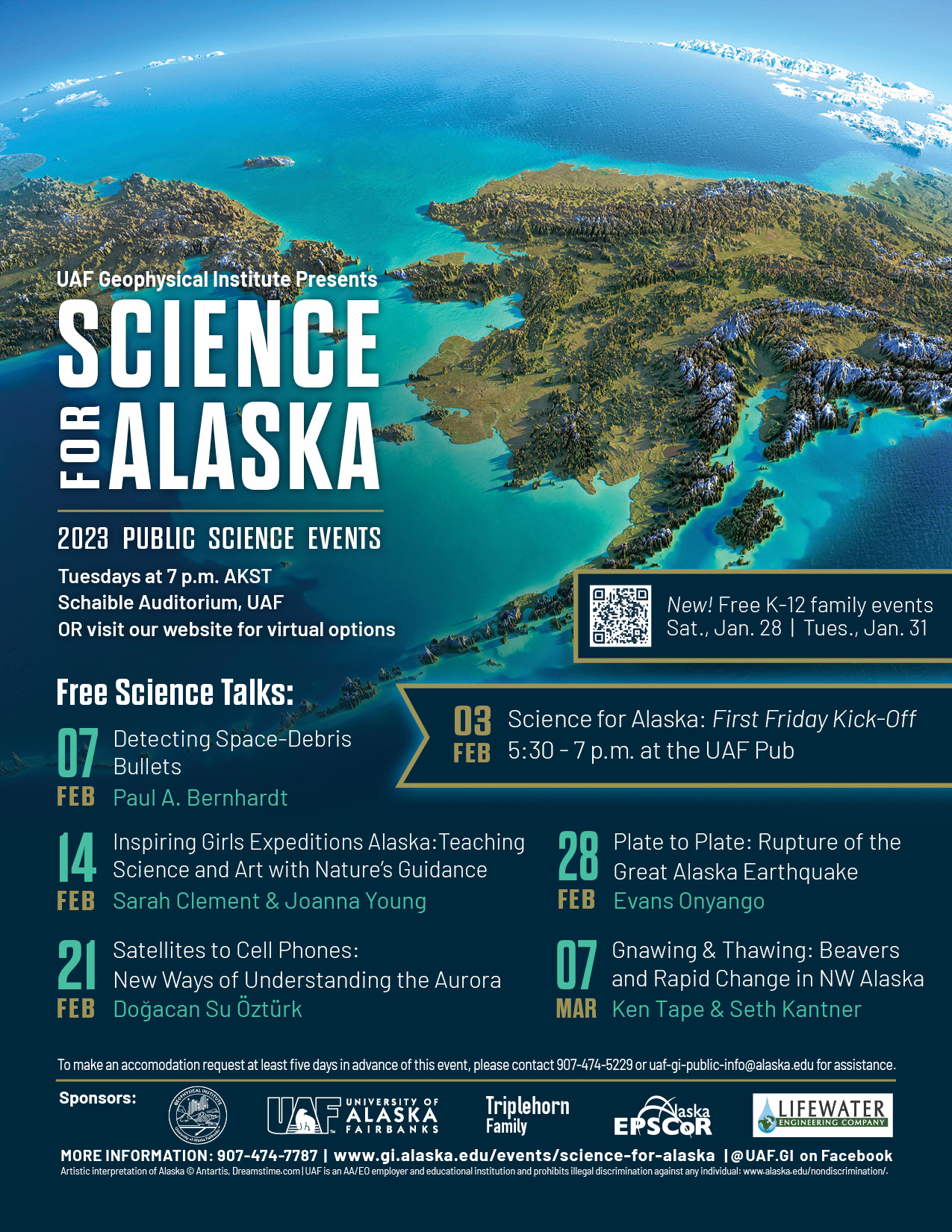 Lineup of Science for Alaska talk series with blue and green picture of Alaska and the ocean. The line up for kick off events includes free k-12 family events on Jun 28 and Wed 31. Visit website for more info. Also, Feb 3 Science for Alaska Frirst Friday Kick-off event at the Pub from 5:30-7. The lineup for 7 PM talks is Feb 7 Detecting Space-Debris Bullets by Paul A. Bernhardt, Feb 14 Inspiring Girls Expeditions Alaska: Teaching Science and Art with Nature's Guidance by Sarah Clement and Joanna Young, Feb 21 Satellites to Cell Phones: New Ways of Understanding the Aurora by Dogacan Su Ozturk, Feb 28 Plate to Plate: Rupture of the Great Alaska Earthquake by Evans Onyango, March 7 Gnawing and Thawing: Beavers and Rapid Change in NW Alaska by Ken Tape. To make an accommodation request at least 5 days in advance of this event please contact 907-474-5229.and Seth Kantner..